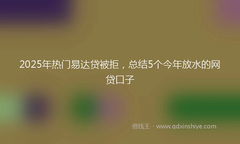 2025年热门易达贷被拒，总结5个今年放水的网贷口子