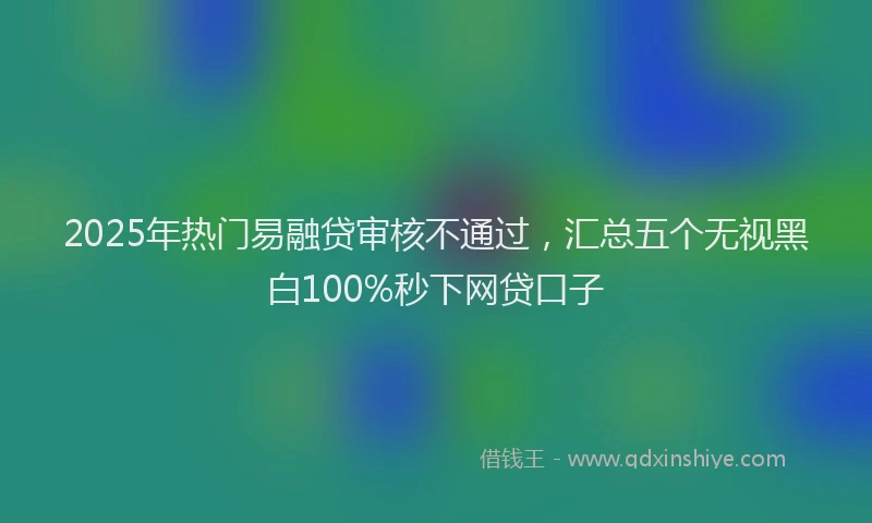 2025年热门易融贷审核不通过，汇总五个无视黑白100%秒下网贷口子
