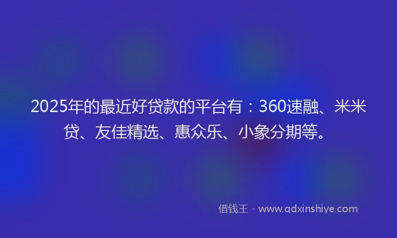 2025年的最近好贷款的平台有：360速融、米米贷、友佳精选、惠众乐、小象分期等。
