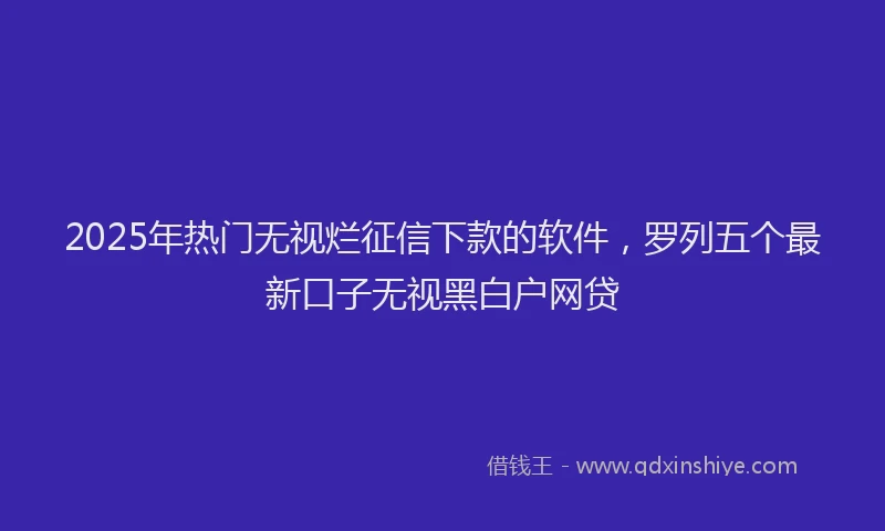 2025年热门无视烂征信下款的软件，罗列五个最新口子无视黑白户网贷