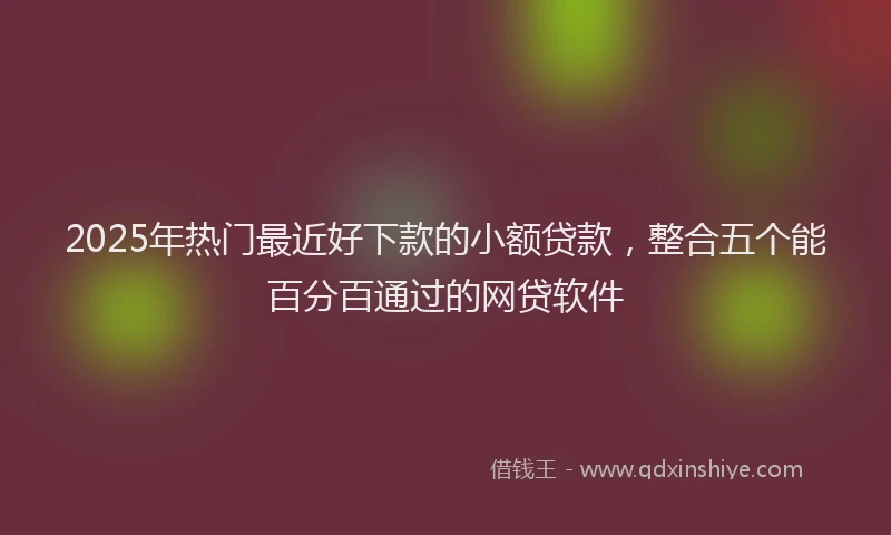 2025年热门最近好下款的小额贷款，整合五个能百分百通过的网贷软件
