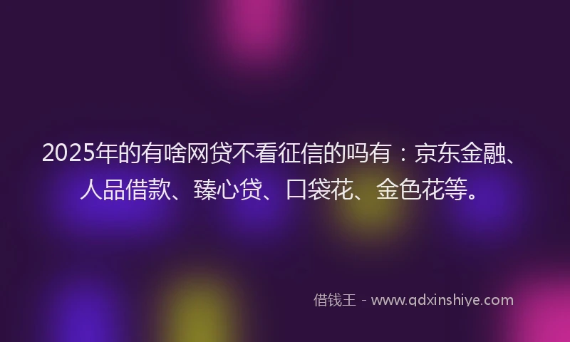 2025年的有啥网贷不看征信的吗有：京东金融、人品借款、臻心贷、口袋花、金色花等。
