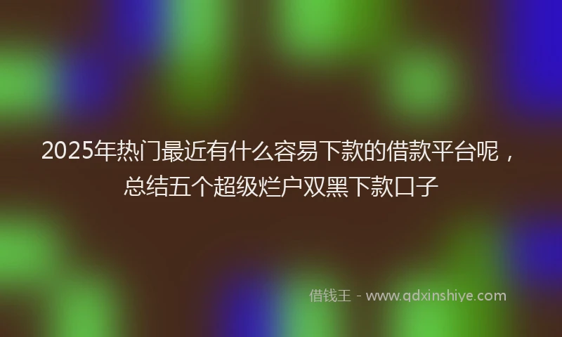 2025年热门最近有什么容易下款的借款平台呢，总结五个超级烂户双黑下款口子