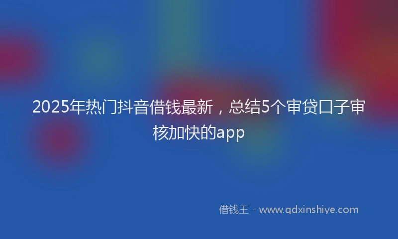 2025年热门抖音借钱最新，总结5个审贷口子审核加快的app