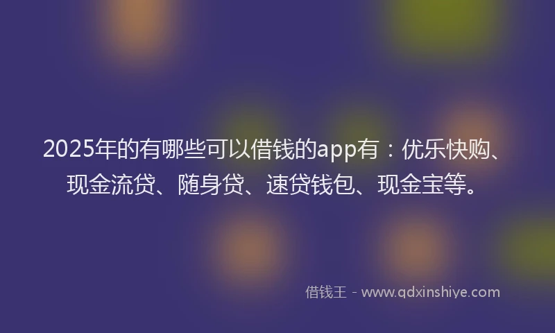 2025年的有哪些可以借钱的app有：优乐快购、现金流贷、随身贷、速贷钱包、现金宝等。