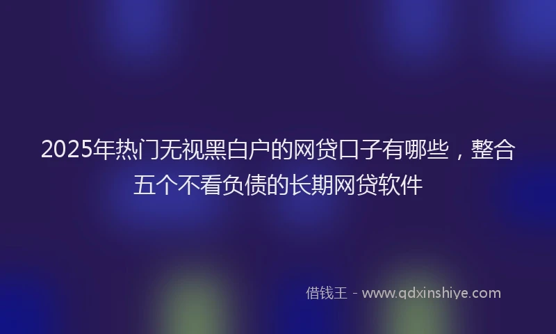 2025年热门无视黑白户的网贷口子有哪些，整合五个不看负债的长期网贷软件