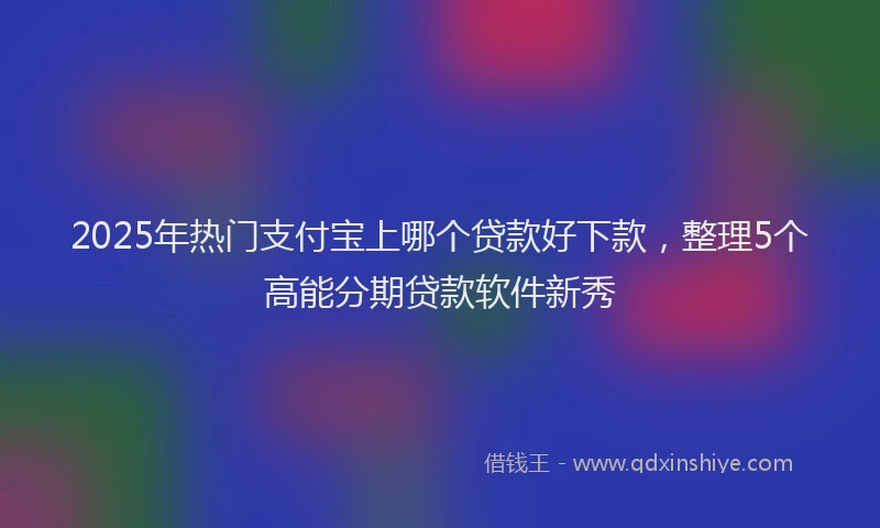 2025年热门支付宝上哪个贷款好下款，整理5个高能分期贷款软件新秀