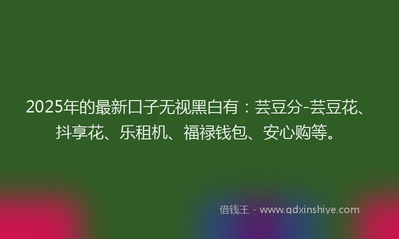 2025年的最新口子无视黑白有：芸豆分-芸豆花、抖享花、乐租机、福禄钱包、安心购等。