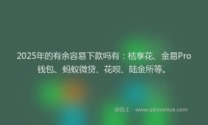 2025年的有余容易下款吗有：桔享花、金易Pro钱包、蚂蚁微贷、花呗、陆金所等。