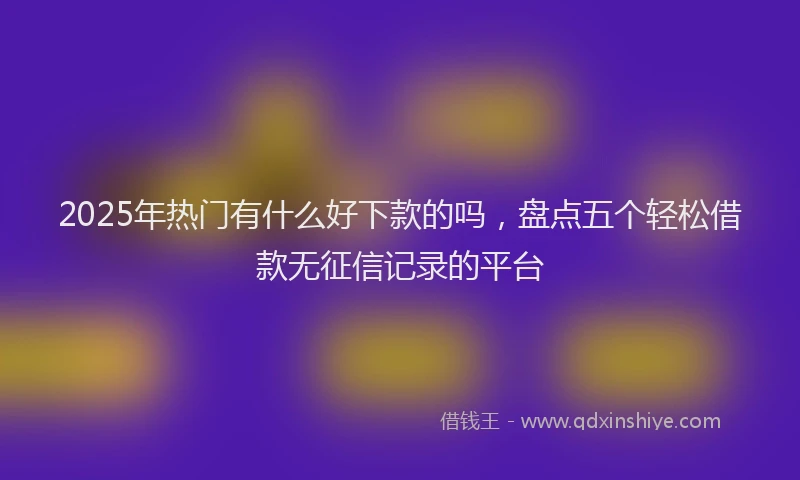 2025年热门有什么好下款的吗，盘点五个轻松借款无征信记录的平台