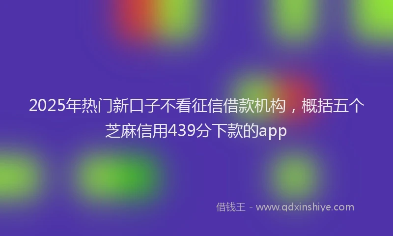 2025年热门新口子不看征信借款机构，概括五个芝麻信用439分下款的app
