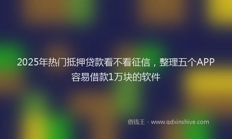 2025年热门抵押贷款看不看征信，整理五个APP容易借款1万块的软件