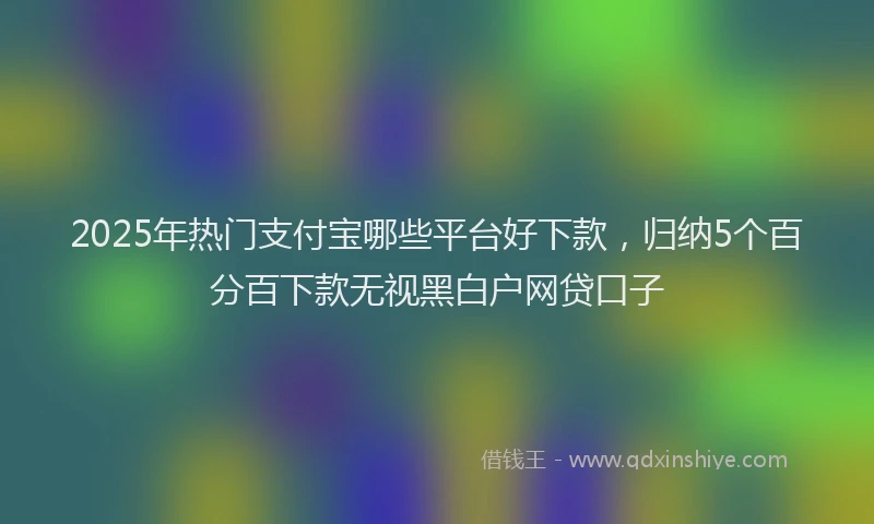 2025年热门支付宝哪些平台好下款，归纳5个百分百下款无视黑白户网贷口子