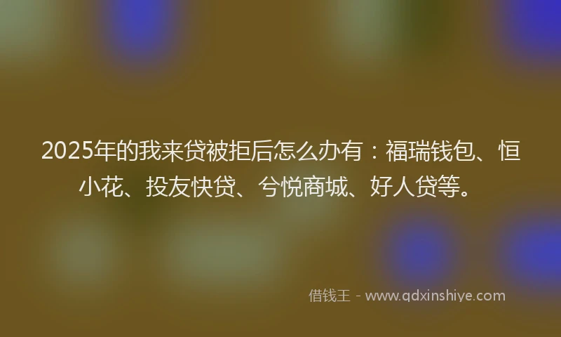 2025年的我来贷被拒后怎么办有：福瑞钱包、恒小花、投友快贷、兮悦商城、好人贷等。