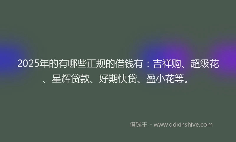 2025年的有哪些正规的借钱有：吉祥购、超级花、星辉贷款、好期快贷、盈小花等。