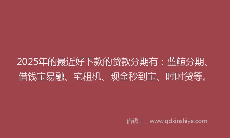 2025年的最近好下款的贷款分期有：蓝鲸分期、借钱宝易融、宅租机、现金秒到宝、时时贷等。