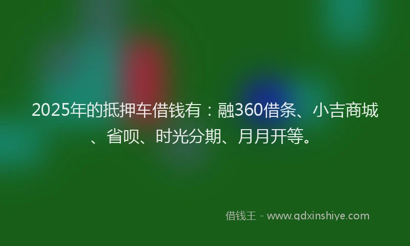 2025年的抵押车借钱有：融360借条、小吉商城、省呗、时光分期、月月开等。
