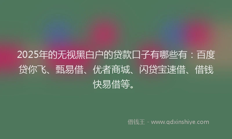 2025年的无视黑白户的贷款口子有哪些有：百度贷你飞、甄易借、优者商城、闪贷宝速借、借钱快易借等。