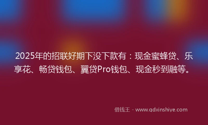 2025年的招联好期下没下款有：现金蜜蜂贷、乐享花、畅贷钱包、翼贷Pro钱包、现金秒到融等。