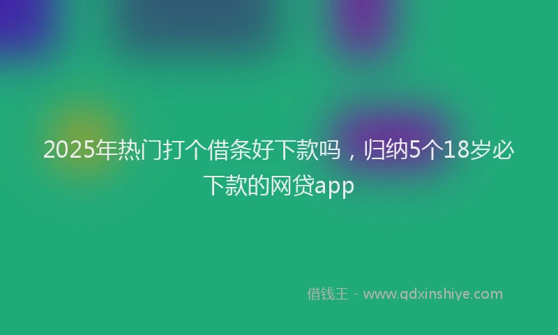 2025年热门打个借条好下款吗，归纳5个18岁必下款的网贷app