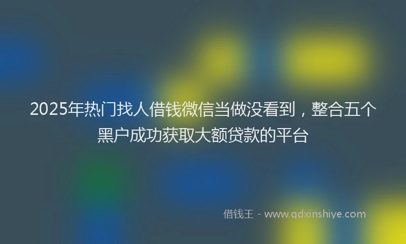 2025年热门找人借钱微信当做没看到，整合五个黑户成功获取大额贷款的平台