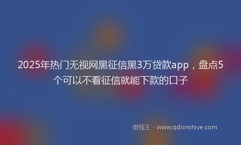 2025年热门无视网黑征信黑3万贷款app，盘点5个可以不看征信就能下款的口子