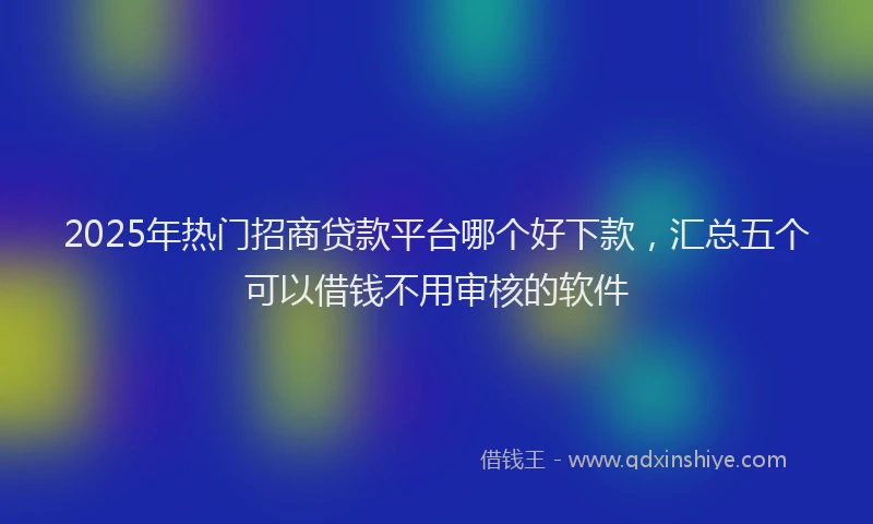 2025年热门招商贷款平台哪个好下款，汇总五个可以借钱不用审核的软件