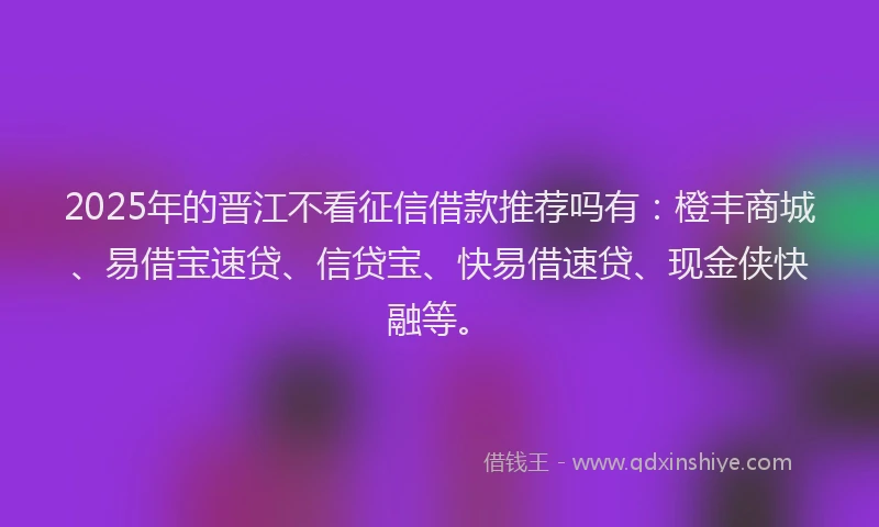 2025年的晋江不看征信借款推荐吗有：橙丰商城、易借宝速贷、信贷宝、快易借速贷、现金侠快融等。