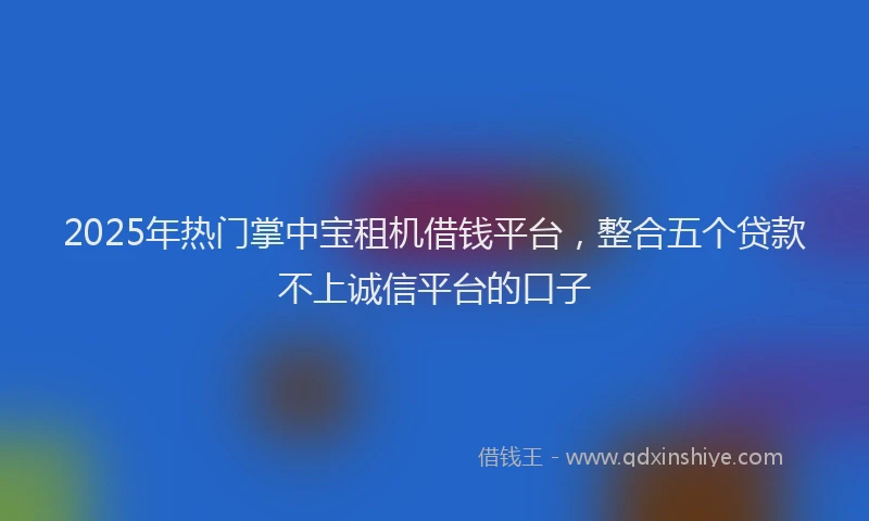2025年热门掌中宝租机借钱平台，整合五个贷款不上诚信平台的口子