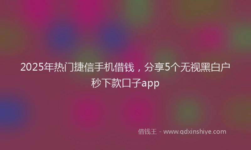 2025年热门捷信手机借钱，分享5个无视黑白户秒下款口子app