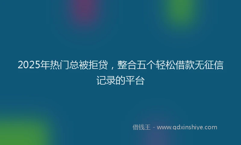 2025年热门总被拒贷，整合五个轻松借款无征信记录的平台