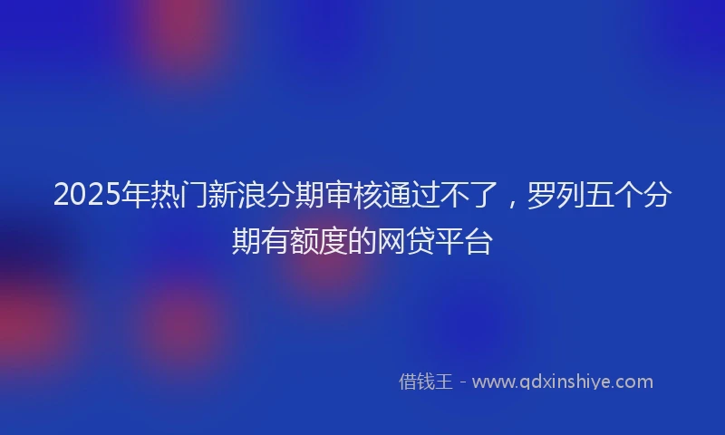 2025年热门新浪分期审核通过不了，罗列五个分期有额度的网贷平台