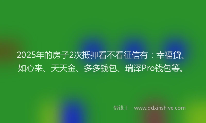 2025年的房子2次抵押看不看征信有：幸福贷、如心来、天天金、多多钱包、瑞泽Pro钱包等。