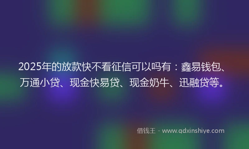 2025年的放款快不看征信可以吗有：鑫易钱包、万通小贷、现金快易贷、现金奶牛、迅融贷等。