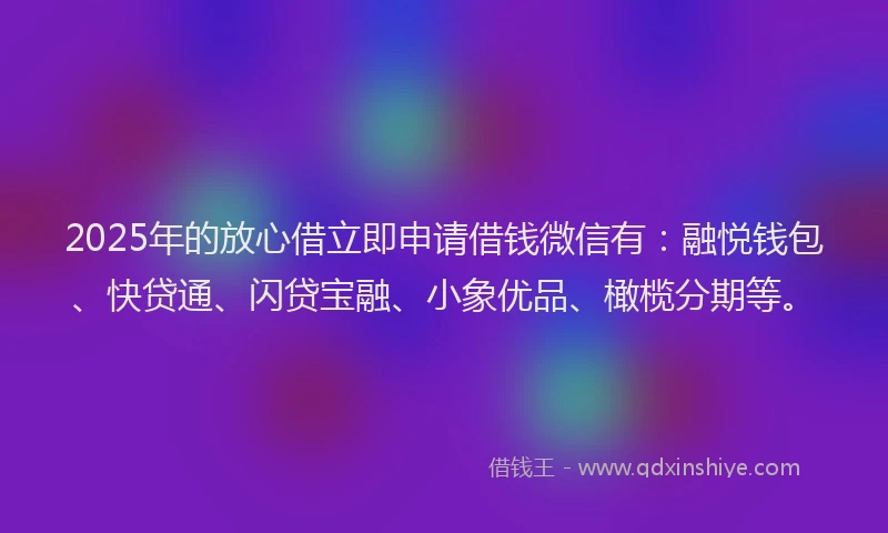 2025年的放心借立即申请借钱微信有：融悦钱包、快贷通、闪贷宝融、小象优品、橄榄分期等。