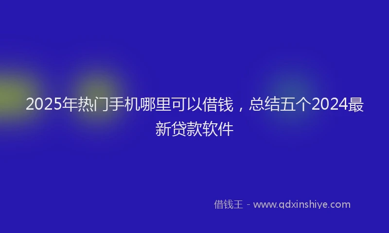 2025年热门手机哪里可以借钱，总结五个2024最新贷款软件