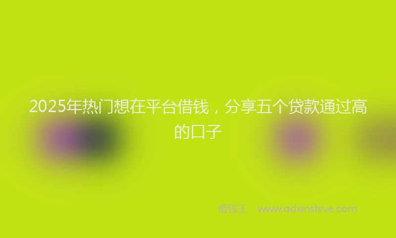 2025年热门想在平台借钱，分享五个贷款通过高的口子