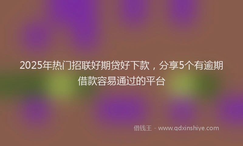 2025年热门招联好期贷好下款，分享5个有逾期借款容易通过的平台