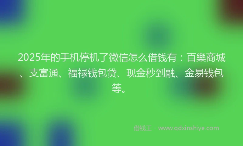 2025年的手机停机了微信怎么借钱有：百樂商城、支富通、福禄钱包贷、现金秒到融、金易钱包等。