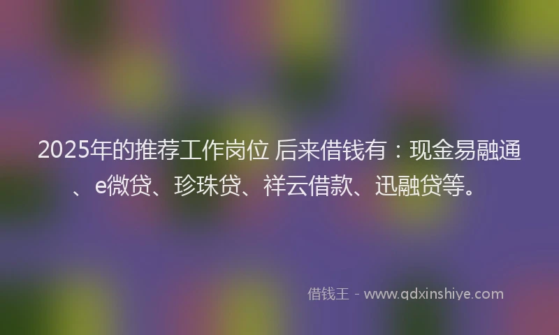 2025年的推荐工作岗位 后来借钱有：现金易融通、e微贷、珍珠贷、祥云借款、迅融贷等。