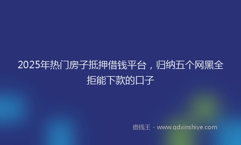 2025年热门房子抵押借钱平台，归纳五个网黑全拒能下款的口子