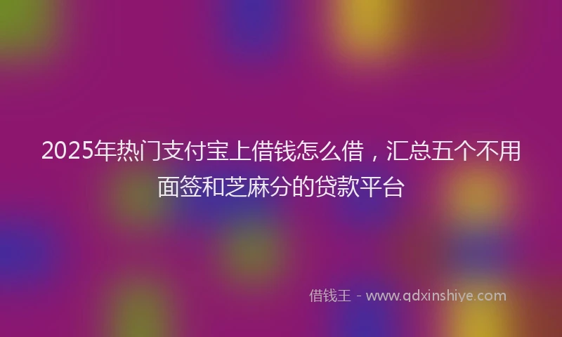 2025年热门支付宝上借钱怎么借，汇总五个不用面签和芝麻分的贷款平台