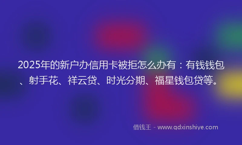 2025年的新户办信用卡被拒怎么办有：有钱钱包、射手花、祥云贷、时光分期、福星钱包贷等。