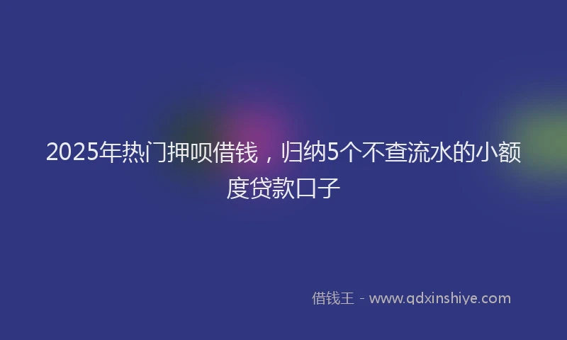 2025年热门押呗借钱，归纳5个不查流水的小额度贷款口子