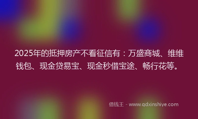 2025年的抵押房产不看征信有：万盛商城、维维钱包、现金贷易宝、现金秒借宝途、畅行花等。