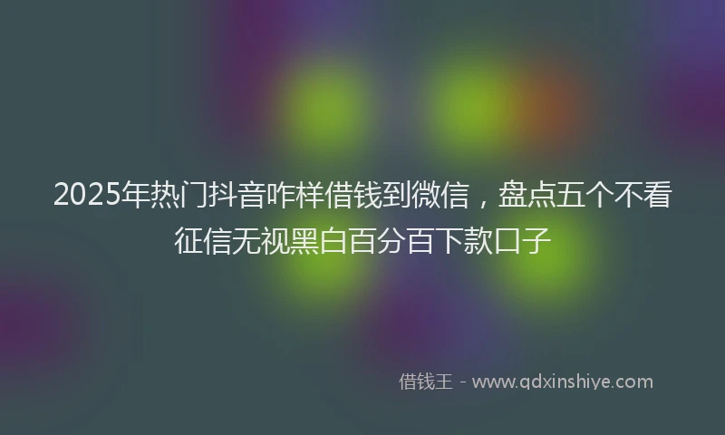 2025年热门抖音咋样借钱到微信，盘点五个不看征信无视黑白百分百下款口子