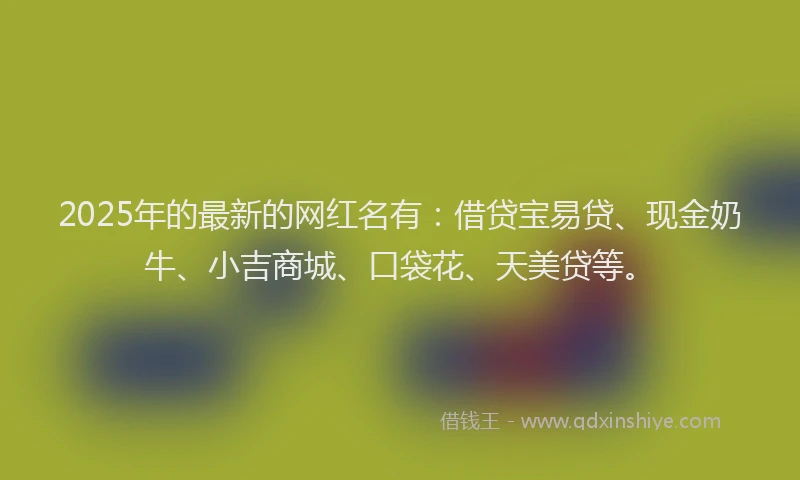 2025年的最新的网红名有：借贷宝易贷、现金奶牛、小吉商城、口袋花、天美贷等。