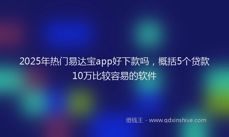 2025年热门易达宝app好下款吗，概括5个贷款10万比较容易的软件