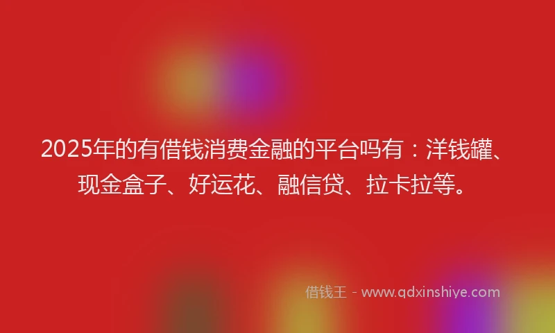 2025年的有借钱消费金融的平台吗有：洋钱罐、现金盒子、好运花、融信贷、拉卡拉等。