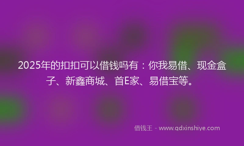 2025年的扣扣可以借钱吗有：你我易借、现金盒子、新鑫商城、首E家、易借宝等。